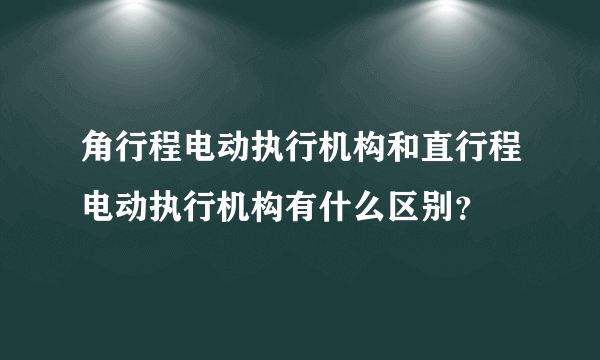 角行程电动执行机构和直行程电动执行机构有什么区别？