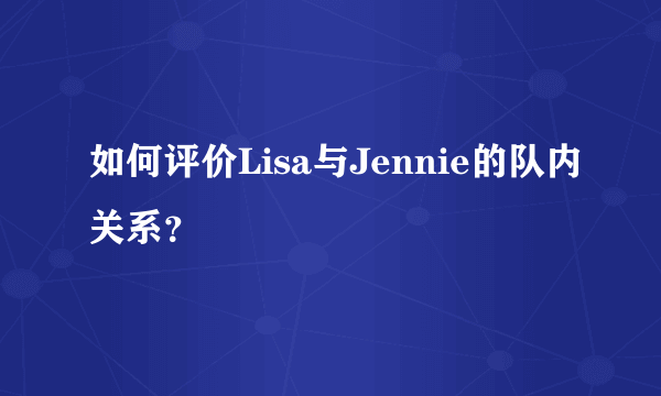 如何评价Lisa与Jennie的队内关系？