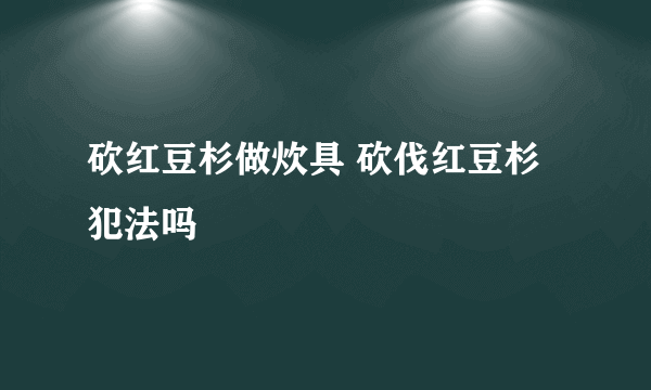 砍红豆杉做炊具 砍伐红豆杉犯法吗