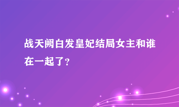 战天阙白发皇妃结局女主和谁在一起了？