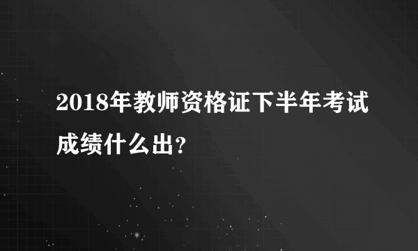 2018年教师资格证下半年考试成绩什么出？