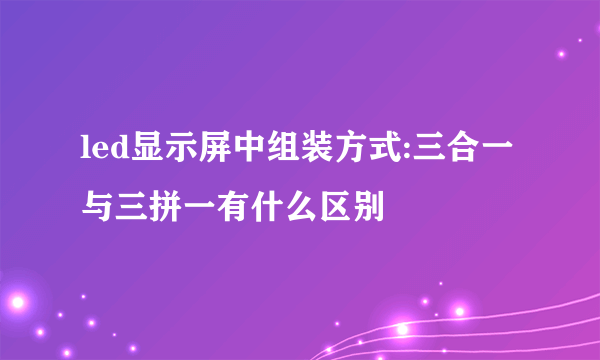 led显示屏中组装方式:三合一与三拼一有什么区别