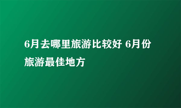 6月去哪里旅游比较好 6月份旅游最佳地方