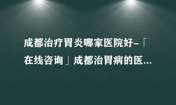 成都治疗胃炎哪家医院好-「在线咨询」成都治胃病的医院有哪些