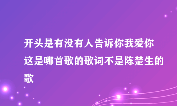 开头是有没有人告诉你我爱你这是哪首歌的歌词不是陈楚生的歌