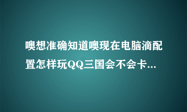 噢想准确知道噢现在电脑滴配置怎样玩QQ三国会不会卡CPU是X4-730主板是磐正A55存储空间是金士顿