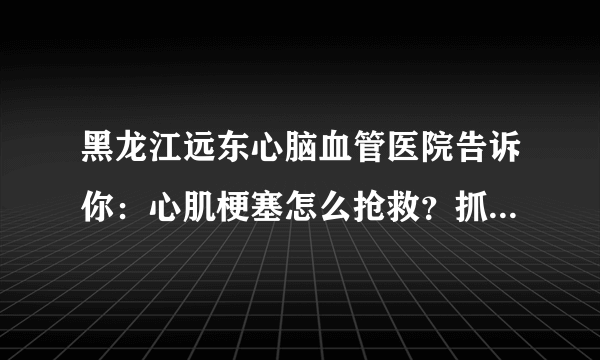 黑龙江远东心脑血管医院告诉你：心肌梗塞怎么抢救？抓住几个关键点就能救命