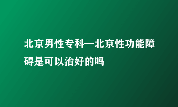 北京男性专科—北京性功能障碍是可以治好的吗