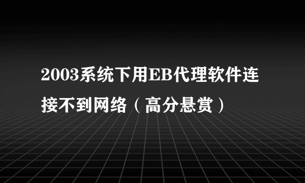 2003系统下用EB代理软件连接不到网络（高分悬赏）