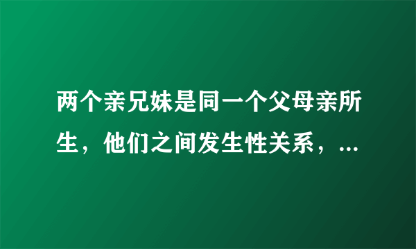 两个亲兄妹是同一个父母亲所生，他们之间发生性关系，女的会怀孕吗？