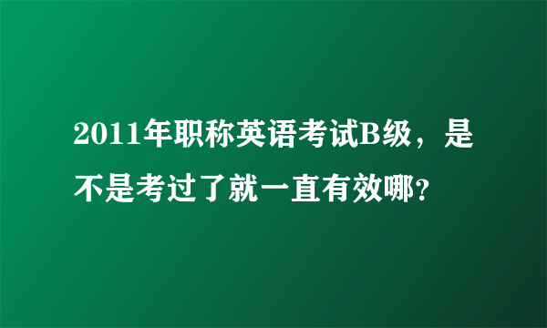 2011年职称英语考试B级，是不是考过了就一直有效哪？