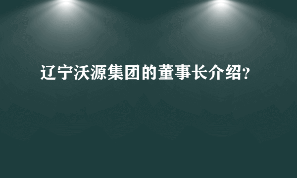 辽宁沃源集团的董事长介绍？