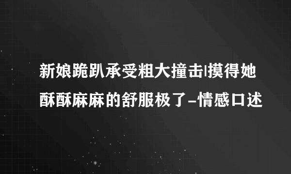 新娘跪趴承受粗大撞击|摸得她酥酥麻麻的舒服极了-情感口述