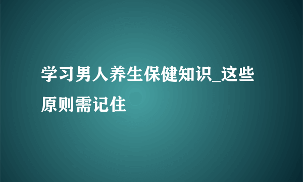 学习男人养生保健知识_这些原则需记住