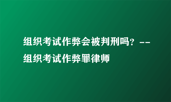 组织考试作弊会被判刑吗？--组织考试作弊罪律师