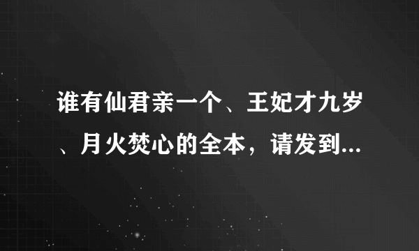 谁有仙君亲一个、王妃才九岁、月火焚心的全本，请发到我的邮箱，谢谢！