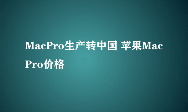 MacPro生产转中国 苹果MacPro价格