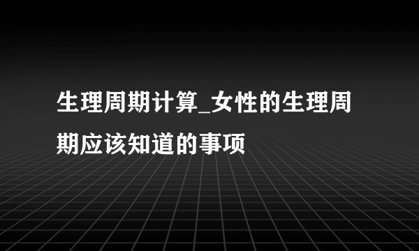 生理周期计算_女性的生理周期应该知道的事项