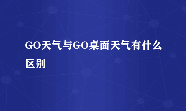 GO天气与GO桌面天气有什么区别