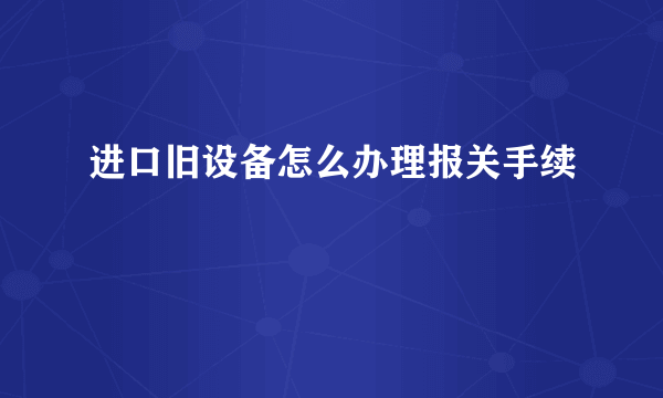 进口旧设备怎么办理报关手续