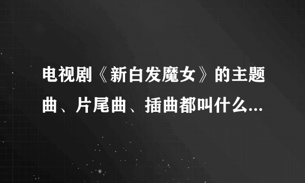 电视剧《新白发魔女》的主题曲、片尾曲、插曲都叫什么歌名啊？