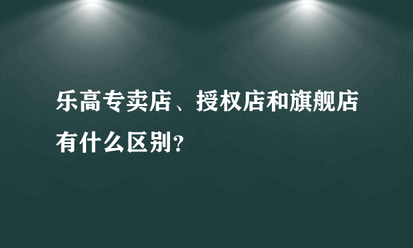 乐高专卖店、授权店和旗舰店有什么区别？