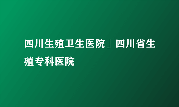 四川生殖卫生医院」四川省生殖专科医院