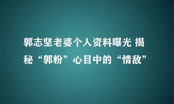 郭志坚老婆个人资料曝光 揭秘“郭粉”心目中的“情敌”