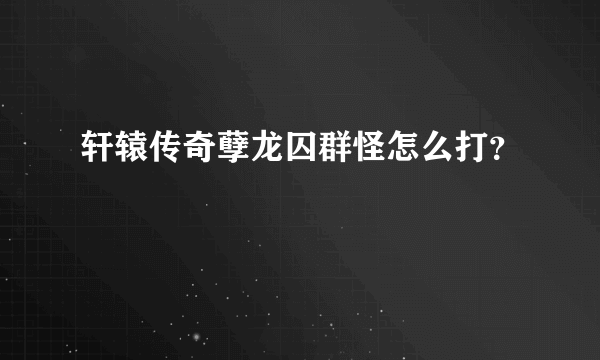 轩辕传奇孽龙囚群怪怎么打？