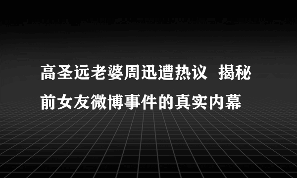 高圣远老婆周迅遭热议  揭秘前女友微博事件的真实内幕