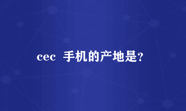 cec  手机的产地是？