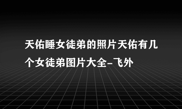 天佑睡女徒弟的照片天佑有几个女徒弟图片大全-飞外