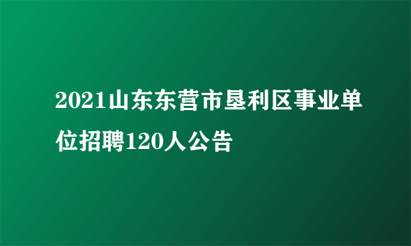 2021山东东营市垦利区事业单位招聘120人公告