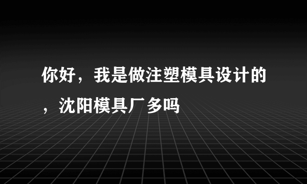 你好，我是做注塑模具设计的，沈阳模具厂多吗