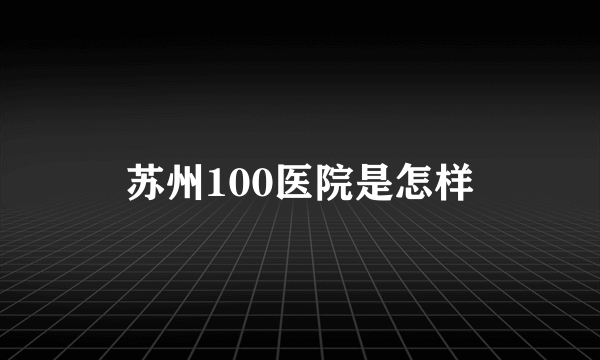 苏州100医院是怎样