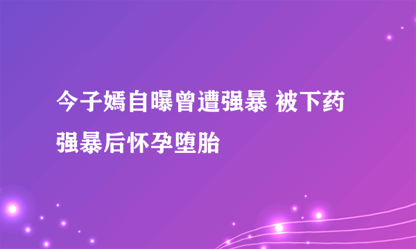 今子嫣自曝曾遭强暴 被下药强暴后怀孕堕胎