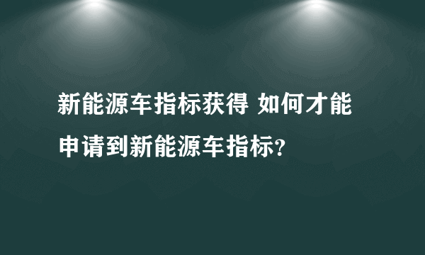 新能源车指标获得 如何才能申请到新能源车指标？