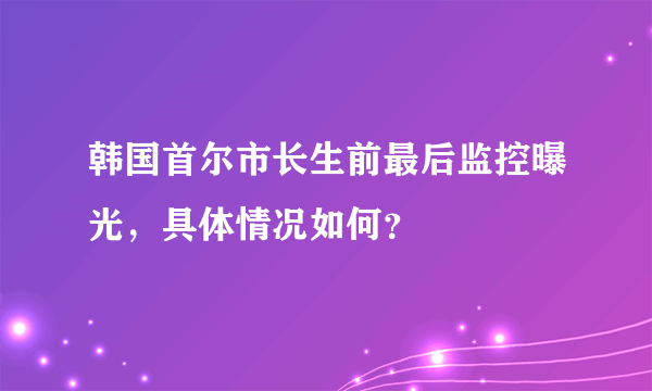 韩国首尔市长生前最后监控曝光，具体情况如何？