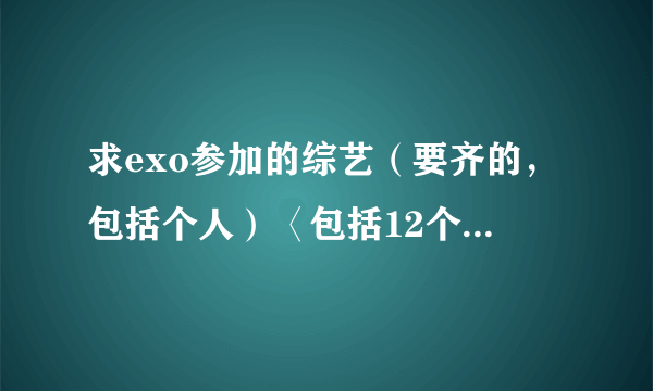 求exo参加的综艺（要齐的，包括个人）〈包括12个人一起的〉 从2012年到今年的