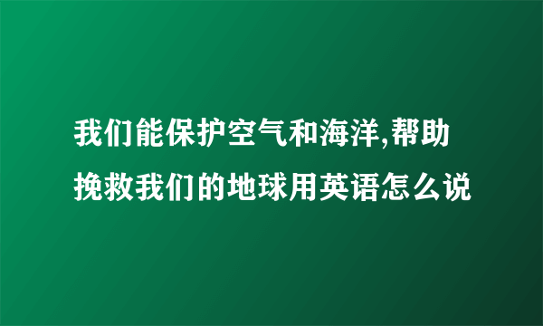 我们能保护空气和海洋,帮助挽救我们的地球用英语怎么说