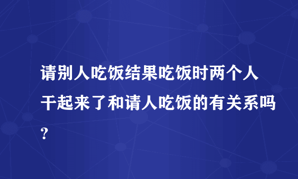 请别人吃饭结果吃饭时两个人干起来了和请人吃饭的有关系吗？