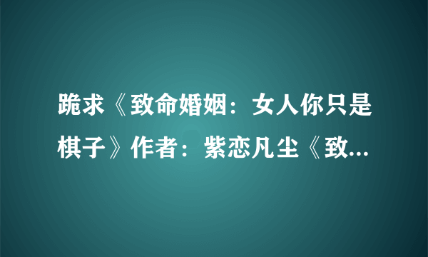 跪求《致命婚姻：女人你只是棋子》作者：紫恋凡尘《致命魅惑：总裁你好坏》作者：姬水灵