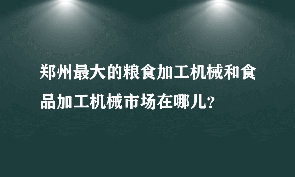 郑州最大的粮食加工机械和食品加工机械市场在哪儿？