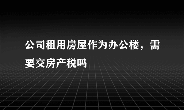 公司租用房屋作为办公楼，需要交房产税吗