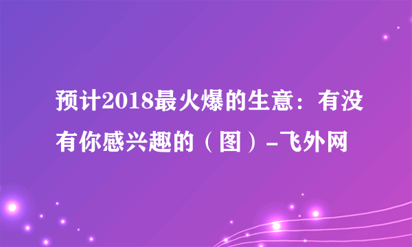 预计2018最火爆的生意：有没有你感兴趣的（图）-飞外网