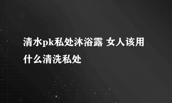 清水pk私处沐浴露 女人该用什么清洗私处