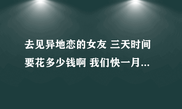 去见异地恋的女友 三天时间要花多少钱啊 我们快一月没见面了 我刚开始异地恋还不懂 刚见面要作什么