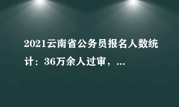 2021云南省公务员报名人数统计：36万余人过审，最热岗位竞争比：2179:1_截止28日9时