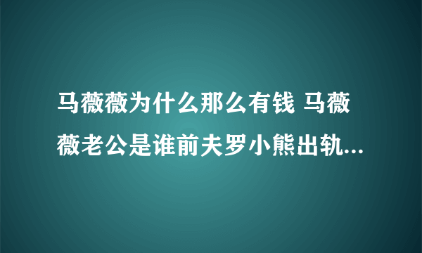 马薇薇为什么那么有钱 马薇薇老公是谁前夫罗小熊出轨了是渣男吗