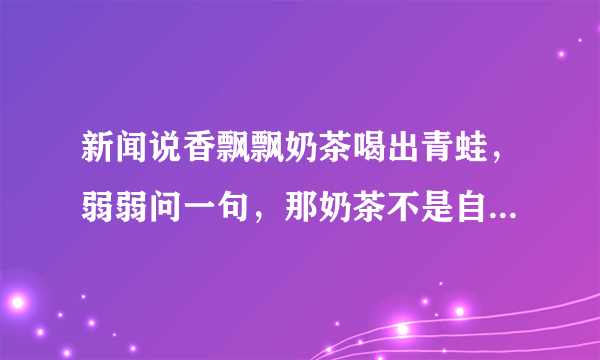 新闻说香飘飘奶茶喝出青蛙，弱弱问一句，那奶茶不是自己冲泡的吗，往里倒椰果和奶茶粉时看不见青蛙吗？